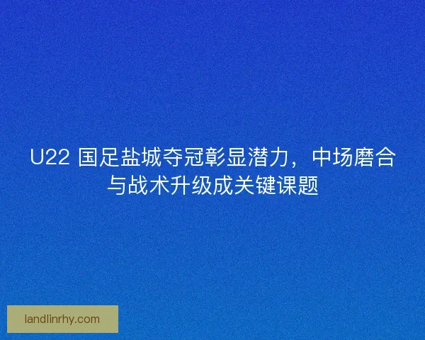 U22 国足盐城夺冠彰显潜力，中场磨合与战术升级成关键课题