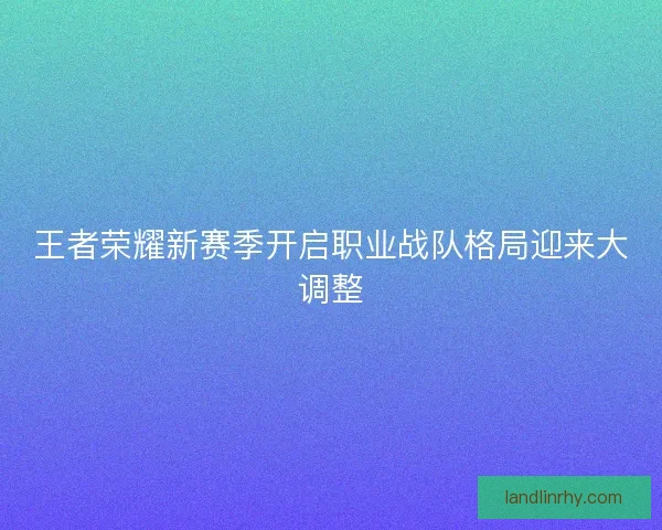 王者荣耀新赛季开启职业战队格局迎来大调整
